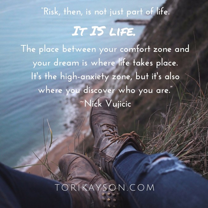 “Risk, then, is not just part of life. It is life. The place between your comfort zone and yourdream is where life takes place. It's the high-anxiety zone, but it's also where you discoverwho you are.” -Nick Vujicic